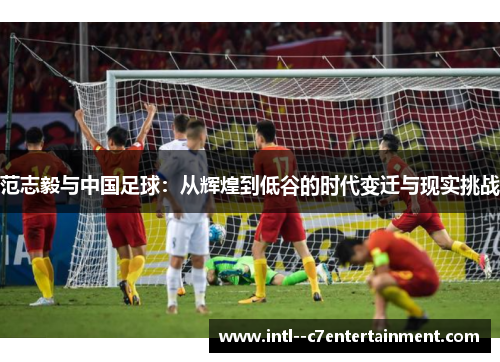 范志毅与中国足球：从辉煌到低谷的时代变迁与现实挑战