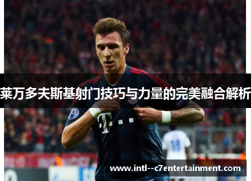 莱万多夫斯基射门技巧与力量的完美融合解析