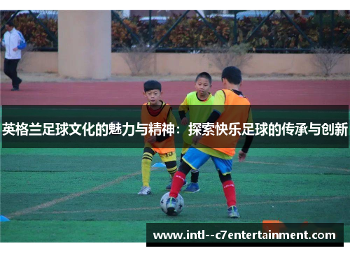 英格兰足球文化的魅力与精神：探索快乐足球的传承与创新