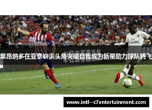 莱昂纳多在亚泰崭露头角突破自我成为新星助力球队腾飞 莱昂纳多在亚泰崭露头角突破自我成为新星助力球队腾飞