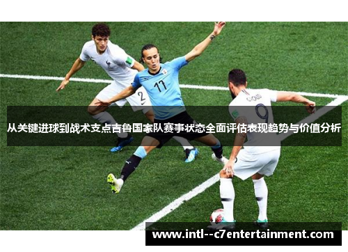 从关键进球到战术支点吉鲁国家队赛事状态全面评估表现趋势与价值分析