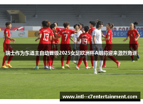 瑞士作为东道主自动晋级2025女足欧洲杯A组将迎来激烈角逐